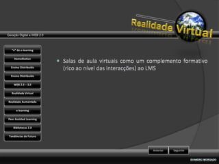 Geração Digital e WEB 2.0



   “e” de e-learning

    HomoStation

  Ensino Distribuído

  Ensino Distribuído

    WEB 2.0 – 3.0

   Realidade Virtual

Realidade Aumentada

      e-learning

Peer Assisted Learning

    Bibliotecas 2.0

 Tendências de Futuro



                            Anterior   Seguinte
 