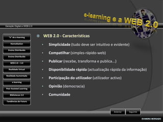 Geração Digital e WEB 2.0



   “e” de e-learning

    HomoStation

  Ensino Distribuído

  Ensino Distribuído

    WEB 2.0 – 3.0

   Realidade Virtual

Realidade Aumentada

      e-learning

Peer Assisted Learning

    Bibliotecas 2.0

 Tendências de Futuro



                            Anterior   Seguinte
 