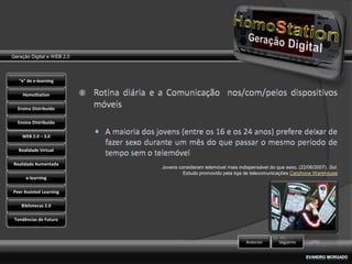 Geração Digital e WEB 2.0



   “e” de e-learning

    HomoStation

  Ensino Distribuído

  Ensino Distribuído

    WEB 2.0 – 3.0

   Realidade Virtual

Realidade Aumentada
                            Jovens consideram telemóvel mais indispensável do que sexo. (22/06/2007). Sol.
                                     Estudo promovido pela loja de telecomunicações Carphone Warehouse
      e-learning

Peer Assisted Learning

    Bibliotecas 2.0

 Tendências de Futuro



                                                                 Anterior      Seguinte
 