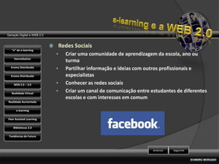 Geração Digital e WEB 2.0



   “e” de e-learning

    HomoStation

  Ensino Distribuído

  Ensino Distribuído

    WEB 2.0 – 3.0

   Realidade Virtual

Realidade Aumentada

      e-learning

Peer Assisted Learning

    Bibliotecas 2.0

 Tendências de Futuro



                            Anterior   Seguinte
 
