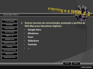Geração Digital e WEB 2.0



   “e” de e-learning

    HomoStation

  Ensino Distribuído

  Ensino Distribuído

    WEB 2.0 – 3.0

   Realidade Virtual

Realidade Aumentada

      e-learning

Peer Assisted Learning

    Bibliotecas 2.0

 Tendências de Futuro



                            Anterior   Seguinte
 