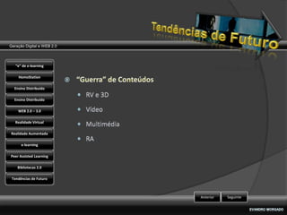 Geração Digital e WEB 2.0



   “e” de e-learning

    HomoStation

  Ensino Distribuído

  Ensino Distribuído

    WEB 2.0 – 3.0

   Realidade Virtual

Realidade Aumentada

      e-learning

Peer Assisted Learning

    Bibliotecas 2.0

 Tendências de Futuro



                            Anterior   Seguinte
 