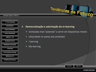 Geração Digital e WEB 2.0



   “e” de e-learning

    HomoStation

  Ensino Distribuído

  Ensino Distribuído

    WEB 2.0 – 3.0

   Realidade Virtual

Realidade Aumentada

      e-learning

Peer Assisted Learning

    Bibliotecas 2.0

 Tendências de Futuro



                            Anterior   Seguinte
 
