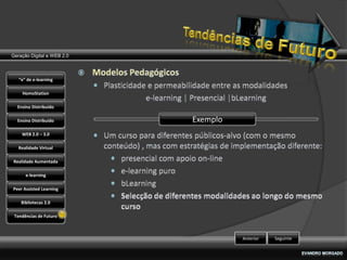 Geração Digital e WEB 2.0



   “e” de e-learning

    HomoStation

  Ensino Distribuído

  Ensino Distribuído        Exemplo
    WEB 2.0 – 3.0

   Realidade Virtual

Realidade Aumentada

      e-learning

Peer Assisted Learning

    Bibliotecas 2.0

 Tendências de Futuro



                                      Anterior   Seguinte
 