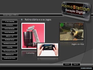 Geração Digital e WEB 2.0



   “e” de e-learning

    HomoStation

  Ensino Distribuído

  Ensino Distribuído

    WEB 2.0 – 3.0

   Realidade Virtual

Realidade Aumentada
                                                  Jogos on-line
      e-learning

Peer Assisted Learning
                            Consolas
    Bibliotecas 2.0

 Tendências de Futuro



                                       Anterior     Seguinte
 