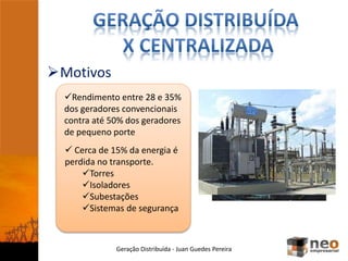 Motivos
Geração Distribuída - Juan Guedes Pereira
Rendimento entre 28 e 35%
dos geradores convencionais
contra até 50% dos geradores
de pequeno porte
 Cerca de 15% da energia é
perdida no transporte.
Torres
Isoladores
Subestações
Sistemas de segurança
 