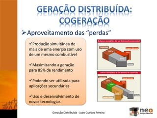 Aproveitamento das “perdas”
Geração Distribuída - Juan Guedes Pereira
Produção simultânea de
mais de uma energia com uso
de um mesmo combustível
Maximizando a geração
para 85% de rendimento
Podendo ser utilizada para
aplicações secundárias
Uso e desenvolvimento de
novas tecnologias
 