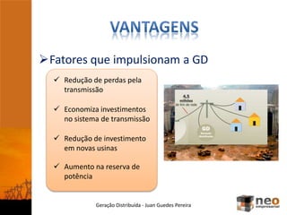 Fatores que impulsionam a GD
Geração Distribuída - Juan Guedes Pereira
 Redução de perdas pela
transmissão
 Redução de investimento
em novas usinas
 Aumento na reserva de
potência
 Economiza investimentos
no sistema de transmissão
 