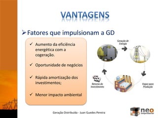 Fatores que impulsionam a GD
Geração Distribuída - Juan Guedes Pereira
 Aumento da eficiência
energética com a
cogeração.
 Oportunidade de negócios
 Rápida amortização dos
investimentos;
 Menor impacto ambiental
 