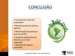 Geração Distribuída - Juan Guedes Pereira
Crescimento racional e
sustentável
Reestruturação do sistema
elétrico
Aumento significativo de
eficiência com GD e
cogeração
Redução do impacto
ambiental
Maximização do potencial
com uso de GD
 