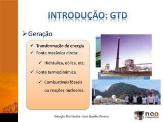 Geração Distribuída - Juan Guedes Pereira
Movimento
rotacional
Alternador
Corrente
alternada
 Transformação de energia
 Fonte mecânica direta:
 Hidráulica, eólica, etc.
 Fonte termodinâmica
 Combustíveis fósseis
ou reações nucleares.
Geração
 