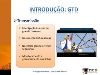 Transmissão
Geração Distribuída - Juan Guedes Pereira
 Interligação às áreas de
grande consumo
 Geralmente linhas aéreas
 Necessita grande nível de
segurança
 Monitoramento e
gerenciamento das linhas
 