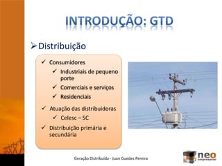 Distribuição
Geração Distribuída - Juan Guedes Pereira
 Consumidores
 Industriais de pequeno
porte
 Comerciais e serviços
 Residenciais
 Atuação das distribuidoras
 Celesc – SC
 Distribuição primária e
secundária
 