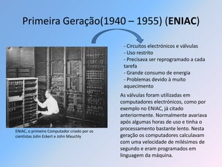 Primeira Geração(1940 – 1955) (ENIAC)

                                              - Circuitos electrónicos e válvulas
                                              - Uso restrito
                                              - Precisava ser reprogramado a cada
                                              tarefa
                                              - Grande consumo de energia
                                              - Problemas devido à muito
                                              aquecimento
                                             As válvulas foram utilizadas em
                                             computadores electrónicos, como por
                                             exemplo no ENIAC, já citado
                                             anteriormente. Normalmente avariava
                                             após algumas horas de uso e tinha o
ENIAC, o primeiro Computador criado por os
                                             processamento bastante lento. Nesta
cientistas John Eckert e John Mauchly        geração os computadores calculavam
                                             com uma velocidade de milésimos de
                                             segundo e eram programados em
                                             linguagem da máquina.
 