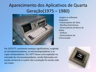Aparecimento dos Aplicativos de Quarta
            Geração(1975 – 1980)
                                                        -Surgem os softwares
                                                        integrados
                                                        - Processadores de Texto
                                                        - Planilhas Electrónicas
                                                        - Gerenciadores de Banco de
                                                        Dados
                                                        - Gráficos
                                                        - Gerenciadores de
                                                        Comunicação




Em 1975/77, ocorreram avanços significativos, surgindo
os microprocessadores, os microcomputadores e os
super computadores. Em 1977 houve uma explosão no
mercado de microcomputadores, sendo fabricados em
escala comercial e a partir daí a evolução foi sendo cada
vez maior.
 