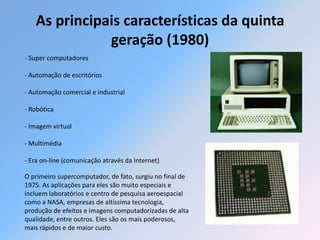As principais características da quinta
              geração (1980)
- Super computadores

- Automação de escritórios

- Automação comercial e industrial

- Robótica

- Imagem virtual

- Multimédia

- Era on-line (comunicação através da Internet)

O primeiro supercomputador, de fato, surgiu no final de
1975. As aplicações para eles são muito especiais e
incluem laboratórios e centro de pesquisa aeroespacial
como a NASA, empresas de altíssima tecnologia,
produção de efeitos e imagens computadorizadas de alta
qualidade, entre outros. Eles são os mais poderosos,
mais rápidos e de maior custo.
 