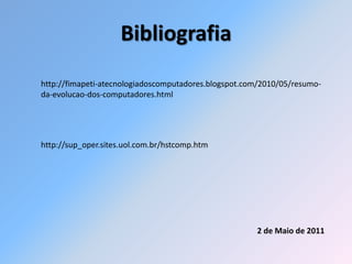 Bibliografia
http://fimapeti-atecnologiadoscomputadores.blogspot.com/2010/05/resumo-
da-evolucao-dos-computadores.html




http://sup_oper.sites.uol.com.br/hstcomp.htm




                                                      2 de Maio de 2011
 