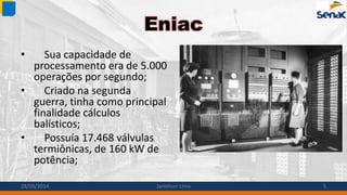 Eniac
• Sua capacidade de
processamento era de 5.000
operações por segundo;
• Criado na segunda
guerra, tinha como principal
finalidade cálculos
balísticos;
• Possuía 17.468 válvulas
termiônicas, de 160 kW de
potência;
28/08/2014 Janielson Lima 5
 