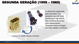SEGUNDA GERAÇÃO (1959 – 1965)
A válvula foi substituída pelo transístor
A válvula foi substituída
pelo transístor. Seu
tamanho era 100 vezes
menor que o da válvula,
não precisava de tempo
para aquecimento,
consumia menos energia,
era mais rápido e confiável.
28/08/2014 Janielson Lima 7
 