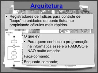 Arquitetura Registradores de índices para controle de "loops"  e unidades de ponto flutuante propiciando cálculos mais rápidos.   O que é? Para quem conhece a programação na informática esse é o FAMOSO e NÃO muito amado: Faça-comando; Enquanto-comando; 