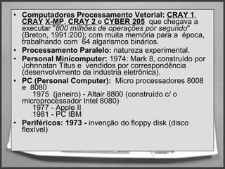 Computadores   Processamento Vetorial:  CRAY 1 ,  CRAY   X-MP ,  CRAY 2  e   CYBER 205   que chegava a executar " 800 milhões de operações por segundo " (Breton, 1991:200); com muita memória para a  época, trabalhando com  64 algarismos binários.  Processamento Paralelo:  natureza experimental. Personal Minicomputer:  1974: Mark 8, construído por Johnnatan Titus e  vendidos por correspondência (desenvolvimento da indústria eletrônica).  PC (Personal Computer):   Micro processadores 8008 e  8080        1975  (janeiro) - Altair 8800 (construído c/ o microprocessador Intel 8080)       1977 - Apple II        1981 - PC IBM  Periféricos: 1973 -  invenção do floppy disk (disco flexível)  
