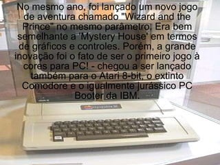 No mesmo ano, foi lançado um novo jogo de aventura chamado "Wizard and the Prince" no mesmo parâmetro. Era bem semelhante a 'Mystery House' em termos de gráficos e controles. Porém, a grande inovação foi o fato de ser o primeiro jogo à cores para PC! - chegou a ser lançado também para o Atari 8-bit, o extinto Comodore e o igualmente jurássico PC Booter da IBM. 