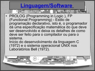 Linguagem/Software   PROLOG (Programming in Logic ), FP (Functional Programming) - Estilo de programação declarativo, isto é, o programador dá uma especificação matemática do que deve ser desenvolvido e deixa os detalhes de como deve ser feito para o compilador ou para o sistema.  Início do desenvolvimento da linguagem C (1972) e o sistema operacional UNIX nos Laboratórios Bell (1972).  