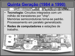 Quinta Geração (1984 a 1990)    Tecnologia:  Circuitos integrados com um milhão de transistores por "chip".  Memórias semicondutoras torna-se padrão. Processamento em paralelo generalizado. Redes de computadores  e estações de trabalho.  