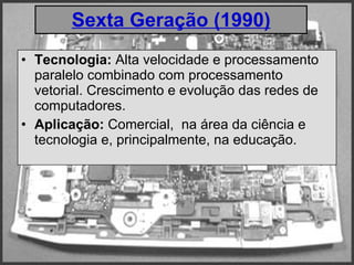 Sexta Geração (1990) Tecnologia:  Alta velocidade e processamento paralelo combinado com processamento vetorial. Crescimento e evolução das redes de computadores.  Aplicação:  Comercial,  na área da ciência e tecnologia e, principalmente, na educação. 