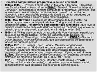 Primeiros computadores programáveis de uso universal 1943 a 1945  - J. Presper Eckert, John V. Mauchly e Herman H. Goldstine, nos Estados Unidos, construíram o  ENIAC  ( Eletronic Numerical Integrator Computer ), considerado o primeiro computador programável universal,  que foi usado em uma simulação numérica para o projeto da bomba de hidrogênio e em pesquisa de projetos de túneis de vento, geradores de números randômicos e em previsões metereológicas. 1946  -  Max Newman  e a equipe da Universidade de Manchester, na Inglaterra, que teve a participação de Alan Turing, construíram o Manchester  Mark I ,  “o primeiro computador que funcionou ”, que teve “a primeira visualização na tela de dados contidos na memória” e que teve  o primeiro programa gravado executado em 21 de junho de 1948. 1949  – M. Wilkes que conhecia os trabalhos de Von Neumann e participou de cursos na Moore School,  diretor do Laboratório de Cálculo, na Universidade de Cambridge, na Inglaterra, construiu o  EDSAC  ( Electronic Delay Storage Automatic Computer ), que calculou tabelas de quadrados e tabelas de números primos. 1945 a 1951  -  J. Presper Eckert, John V. Mauchly  (engenheiros eletrônicos) e Herman H. Goldstine com a consultoria de  John Von Neumann, doutor em Matemática, pela Universidade de Budapeste, húngaro, naturalizado americano, especialista em lógica,  construíram o  EDVAC  ( Eletronic Discrete Variable Computer ), “um autômato universal eletrônico de algoritmo gravado” (BRETON, 1991:100). 1951  - J. Presper Eckert e John V. Mauchly construíram o  UNIVAC  ( UNIVersal Automatic Computer ), o primeiro computador bem sucedido comercialmente. Sua aplicação era na área de administração.  