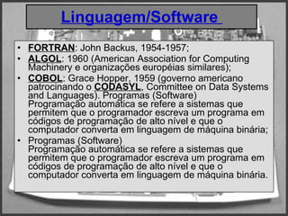 Linguagem/Software  FORTRAN : John Backus, 1954-1957; ALGOL : 1960 (American Association for Computing Machinery e organizações européias similares);  COBOL : Grace Hopper, 1959 (governo americano patrocinando o  CODASYL , Committee on Data Systems and Languages). Programas (Software)  Programação automática se refere a sistemas que permitem que o programador escreva um programa em códigos de programação de alto nível e que o computador converta em linguagem de máquina binária; Programas (Software)  Programação automática se refere a sistemas que permitem que o programador escreva um programa em códigos de programação de alto nível e que o computador converta em linguagem de máquina binária.  