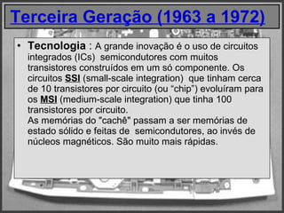Terceira Geração (1963 a 1972)     Tecnologia  :  A grande inovação é o uso de circuitos integrados (ICs)  semicondutores com muitos transistores construídos em um só componente. Os circuitos  SSI  (small-scale integration)  que tinham cerca de 10 transistores por circuito (ou “chip”) evoluíram para os  MSI  (medium-scale integration) que tinha 100 transistores por circuito.  As memórias do "cachê" passam a ser memórias de estado sólido e feitas de  semicondutores, ao invés de núcleos magnéticos. São muito mais rápidas. 