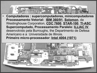 Computadores : supercomputadores, minicomputadores   Processamento Vetorial:   IBM 360/91 ,  Solomon , da Westinghouse Corporation,  CDC 7600 ,   STAR-100 ,  TI-ASC .   Supercomputado, Processamento Paralelo :  ILLIAC IV ,  desenvolvido pela Burroughs, the Departmento de Defesa Americano e a  Universidade de Illinois.  Primeiro micro-processador :  Intel 4004 (1971)   