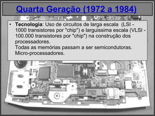 Quarta Geração (1972 a 1984)   Tecnologia : Uso de circuitos de larga escala  (LSI - 1000 transistores por "chip") e larguissima escala (VLSI - 100.000 transistores por "chip") na construção dos processadores.  Todas as memórias passam a ser semicondutoras. Micro-processadores. 