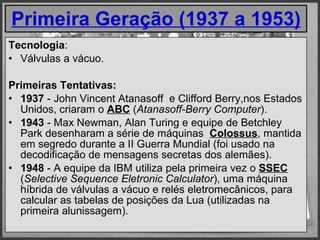 Primeira Geração (1937 a 1953) Tecnologia : Válvulas a vácuo. Primeiras Tentativas: 1937  - John Vincent Atanasoff  e Clifford Berry,nos Estados Unidos, criaram o  ABC  ( Atanasoff-Berry Computer ). 1943  - Max Newman, Alan Turing e equipe de Betchley Park desenharam a série de máquinas   Colossus , mantida em segredo durante a II Guerra Mundial (foi usado na decodificação de mensagens secretas dos alemães). 1948  - A equipe da IBM utiliza pela primeira vez o  SSEC  ( Selective Sequence Eletronic Calculator ), uma máquina híbrida de válvulas a vácuo e relés eletromecânicos, para calcular as tabelas de posições da Lua (utilizadas na primeira alunissagem). 