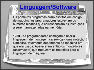 Os primeiros programas eram escritos em código de máquina, os programadores escreviam os números binários que correspondiam às instruções a serem armazenadas na memória. 1950  - os programadores começam a usar a linguagem  de montagem ( assembly ), uma notação simbólica, totalmente dependente da máquina em que era usada. Apareceram então os montadores ( assemblers ) que traduzem as notações para a linguagem de máquina.  Linguagem/Software 