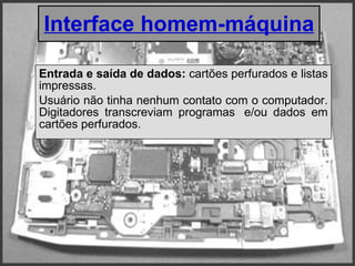 Interface homem-máquina Entrada e saída de dados:  cartões perfurados e listas impressas. Usuário não tinha nenhum contato com o computador. Digitadores transcreviam programas  e/ou dados em cartões perfurados. 