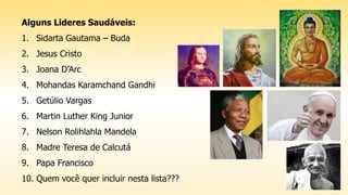 Alguns Lideres Saudáveis:
1. Sidarta Gautama – Buda
2. Jesus Cristo
3. Joana D’Arc
4. Mohandas Karamchand Gandhi
5. Getúlio Vargas
6. Martin Luther King Junior
7. Nelson Rolihlahla Mandela
8. Madre Teresa de Calcutá
9. Papa Francisco
10. Quem você quer incluir nesta lista???
 