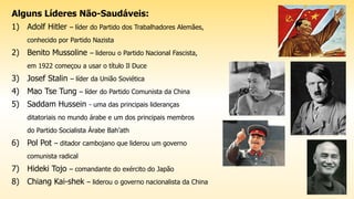 Alguns Líderes Não-Saudáveis:
1) Adolf Hitler – líder do Partido dos Trabalhadores Alemães,
conhecido por Partido Nazista
2) Benito Mussoline – liderou o Partido Nacional Fascista,
em 1922 começou a usar o título Il Duce
3) Josef Stalin – líder da União Soviética
4) Mao Tse Tung – líder do Partido Comunista da China
5) Saddam Hussein - uma das principais lideranças
ditatoriais no mundo árabe e um dos principais membros
do Partido Socialista Árabe Bah’ath
6) Pol Pot – ditador cambojano que liderou um governo
comunista radical
7) Hideki Tojo – comandante do exército do Japão
8) Chiang Kai-shek – liderou o governo nacionalista da China
 