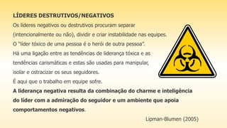 LÍDERES DESTRUTIVOS/NEGATIVOS
Os líderes negativos ou destrutivos procuram separar
(intencionalmente ou não), dividir e criar instabilidade nas equipes.
O “líder tóxico de uma pessoa é o herói de outra pessoa”.
Há uma ligação entre as tendências de liderança tóxica e as
tendências carismáticas e estas são usadas para manipular,
isolar e ostracizar os seus seguidores.
É aqui que o trabalho em equipe sofre.
A liderança negativa resulta da combinação do charme e inteligência
do líder com a admiração do seguidor e um ambiente que apoia
comportamentos negativos.
Lipman-Blumen (2005)
 