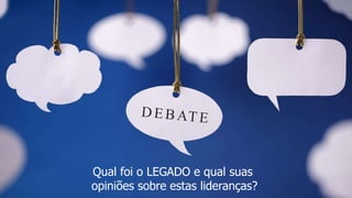 Qual foi o LEGADO e qual suas
opiniões sobre estas lideranças?
 