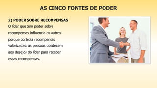 AS CINCO FONTES DE PODER
2) PODER SOBRE RECOMPENSAS
O líder que tem poder sobre
recompensas influencia os outros
porque controla recompensas
valorizadas; as pessoas obedecem
aos desejos do líder para receber
essas recompensas.
 