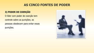 AS CINCO FONTES DE PODER
3) PODER DE COERÇÃO
O líder com poder de coerção tem
controle sobre as punições; as
pessoas obedecem para evitar essas
punições.
 