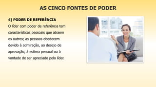 AS CINCO FONTES DE PODER
4) PODER DE REFERÊNCIA
O líder com poder de referência tem
características pessoais que atraem
os outros; as pessoas obedecem
devido à admiração, ao desejo de
aprovação, à estima pessoal ou à
vontade de ser apreciado pelo líder.
 