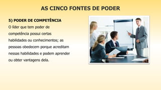 AS CINCO FONTES DE PODER
5) PODER DE COMPETÊNCIA
O líder que tem poder de
competência possui certas
habilidades ou conhecimentos; as
pessoas obedecem porque acreditam
nessas habilidades e podem aprender
ou obter vantagens dela.
 