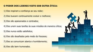 O PODER DOS LIDERES VISTO SOB OUTRA ÓTICA:
1) Eles inspiram a confiança ao seu redor;
2) Eles buscam continuamente evoluir e melhorar;
3) Eles são apaixonados e centrados;
4) Eles unem suas tarefas às suas missões de maneira crítica;
5) Eles nunca estão satisfeitos;
6) Eles são desafiados pelo medo do fracasso;
7) Eles se comunicam aberta e humildemente;
8) Eles são bem humorados.
 