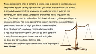 Nosso desequilíbrio entre o pensar e o sentir, entre o racional e o emocional, nos
faz parecer aqueles caranguejos com uma garra mais avantajada do que a outra.
A sociedade contemporânea acostumou-se a valorizar mais o racional, nos
tornando, em alguns casos, verdadeiros analfabetos para a linguagem das
emoções. Vangloriamo-nos dos níveis de intelectualidade cognitiva que atingimos,
enquanto sem dar-nos conta aprisionamo-nos em masmorras inconscientes do
pensamento doente e da frágil gestão das nossas emoções.
Esse “des-balanço” empobrece nossos relacionamentos
e nos priva de desenvolvermos um caso de amor para com
a vida, de estarmos presentes em momentos singelos
do dia-a-dia, carregados de beleza e paz.
Mas sempre é tempo de aprendermos uma nova “linguagem”!
Luis Binotto
 