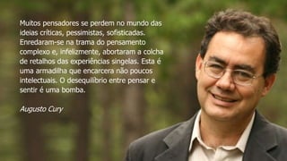 Muitos pensadores se perdem no mundo das
ideias críticas, pessimistas, sofisticadas.
Enredaram-se na trama do pensamento
complexo e, infelizmente, abortaram a colcha
de retalhos das experiências singelas. Esta é
uma armadilha que encarcera não poucos
intelectuais. O desequilíbrio entre pensar e
sentir é uma bomba.
Augusto Cury
 