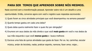 PARA SER TEMOS QUE APRENDER SOBRE NÓS MESMOS.
Nada ocorrerá sem a transformação pessoal. Aprender sobre nós é um desafio e uma
oportunidade. Então, converse agora com você e registre suas respostas escrevendo:
1) Quais foram as cinco atividades principais que você desempenhou na semana passada?
2) Quanto tempo gastou em cada uma delas?
3) Quais delas queria realmente fazer e quais fez por obrigação?
4) Enumere em seus dedos da mão direita o que você mais gosta em você e nos dedos da
sua mão esquerda o que você menos gosta e busca melhorar.
5) Escreva uma lista de quinze atividades que gosta de fazer. Por ex. ler, caminhar, escutar
música, andar de bicicleta, nadar, praticar esporte, namorar, fazer amor, viajar...
 