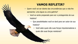 VAMOS REFLETIR?
• Quem você vai ser diante das circunstâncias que a vida lhe
apresenta: uma águia ou uma galinha?
• Você se sente preparado para ser o protagonista de sua
história?
• Que possibilidades você se dará para ser autor de sua
história?
• Você sabe quais são suas forças impulsionadoras e
quais são suas forças resistoras?
 